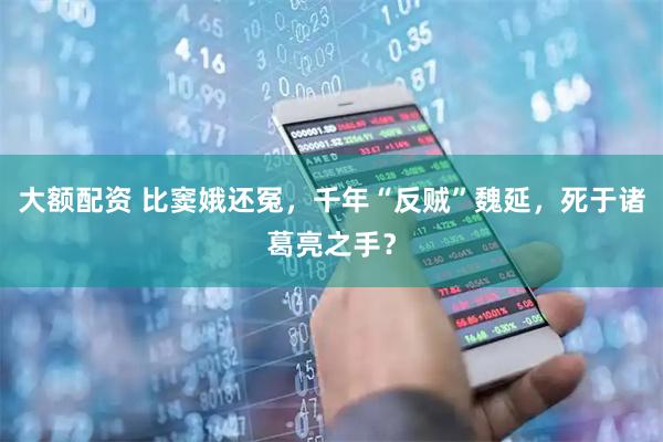 大额配资 比窦娥还冤，千年“反贼”魏延，死于诸葛亮之手？