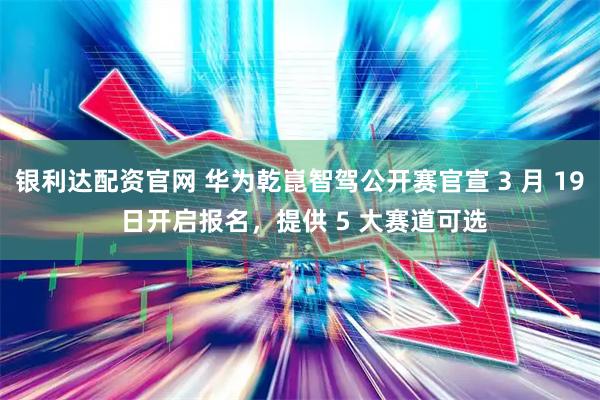 银利达配资官网 华为乾崑智驾公开赛官宣 3 月 19 日开启报名，提供 5 大赛道可选