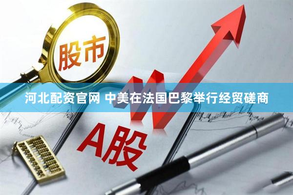 河北配资官网 中美在法国巴黎举行经贸磋商
