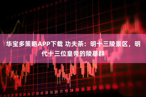 华宝多策略APP下载 功夫茶：明十三陵景区，明代十三位皇帝的陵墓群