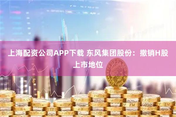 上海配资公司APP下载 东风集团股份：撤销H股上市地位
