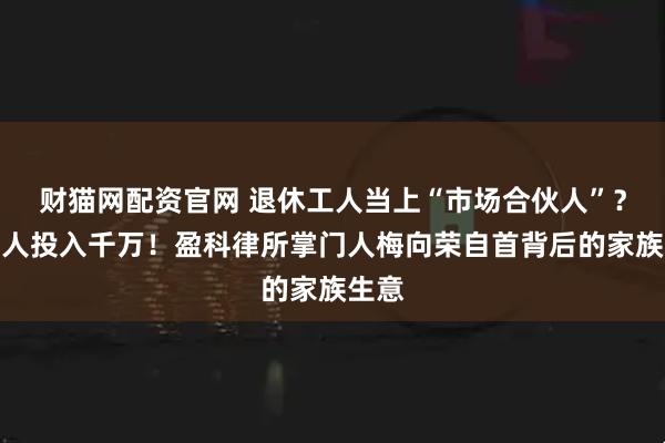 财猫网配资官网 退休工人当上“市场合伙人”？有老人投入千万！盈科律所掌门人梅向荣自首背后的家族生意