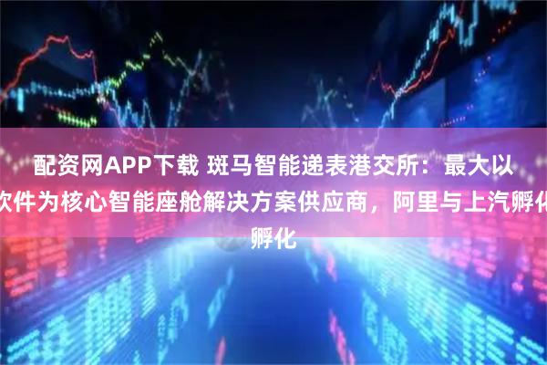 配资网APP下载 斑马智能递表港交所：最大以软件为核心智能座舱解决方案供应商，阿里与上汽孵化