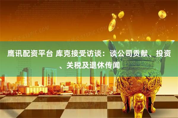 鹰讯配资平台 库克接受访谈：谈公司贡献、投资、关税及退休传闻