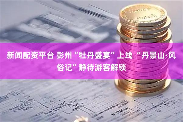 新闻配资平台 彭州“牡丹盛宴”上线 “丹景山·风俗记”静待游客解锁