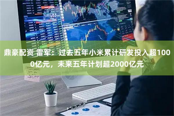 鼎豪配资 雷军：过去五年小米累计研发投入超1000亿元，未来五年计划超2000亿元