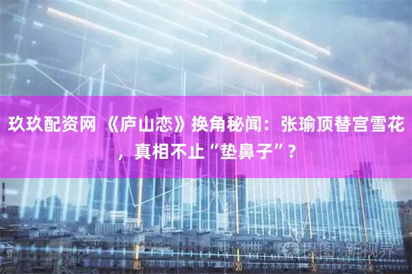 玖玖配资网 《庐山恋》换角秘闻：张瑜顶替宫雪花，真相不止“垫鼻子”?
