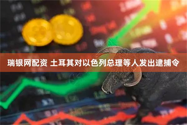 瑞银网配资 土耳其对以色列总理等人发出逮捕令
