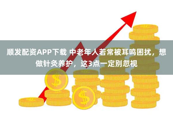 顺发配资APP下载 中老年人若常被耳鸣困扰，想做针灸养护，这3点一定别忽视