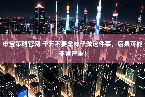 申宝策略官网 千万不要拿袜子做这件事，后果可能非常严重！