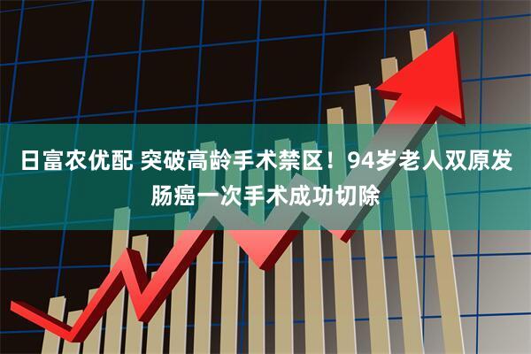 日富农优配 突破高龄手术禁区！94岁老人双原发肠癌一次手术成功切除