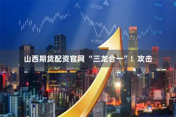 山西期货配资官网 “三龙合一”！攻击