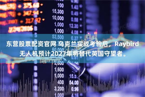 东营股票配资官网 乌克兰实战考验后，Raybird无人机预计2027年将替代英国守望者。