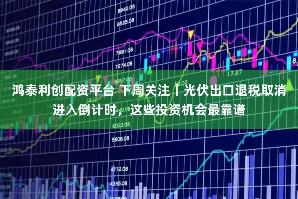 鸿泰利创配资平台 下周关注丨光伏出口退税取消进入倒计时，这些投资机会最靠谱
