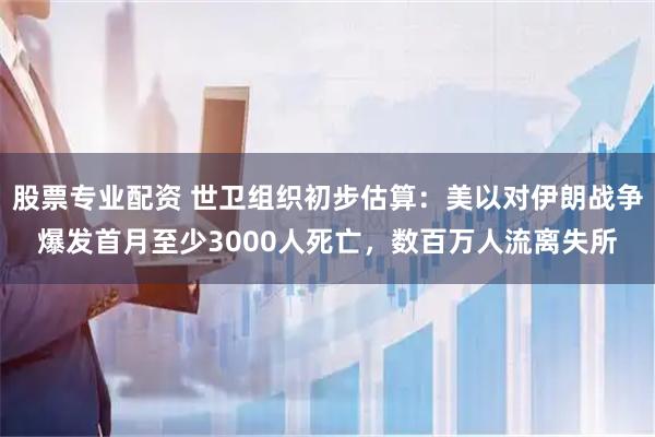 股票专业配资 世卫组织初步估算：美以对伊朗战争爆发首月至少3000人死亡，数百万人流离失所