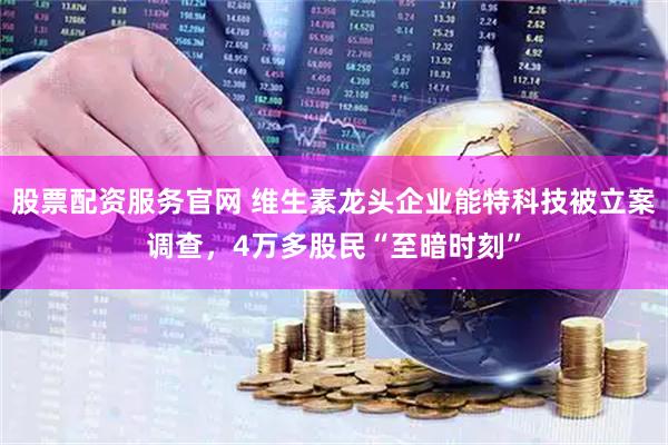 股票配资服务官网 维生素龙头企业能特科技被立案调查，4万多股民“至暗时刻”