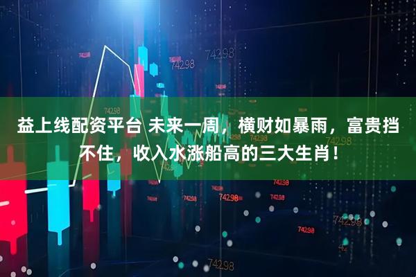 益上线配资平台 未来一周，横财如暴雨，富贵挡不住，收入水涨船高的三大生肖！