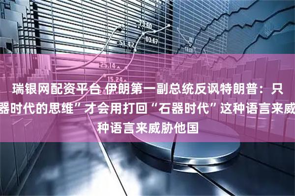 瑞银网配资平台 伊朗第一副总统反讽特朗普：只有“石器时代的思维”才会用打回“石器时代”这种语言来威胁他国