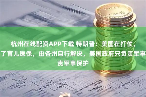 杭州在线配资APP下载 特朗普：美国在打仗，管不了育儿医保，由各州自行解决，美国政府只负责军事保护