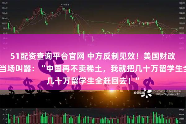 51配资查询平台官网 中方反制见效！美国财政部长贝森特当场叫嚣：“中国再不卖稀土，我就把几十万留学生全赶回去！”