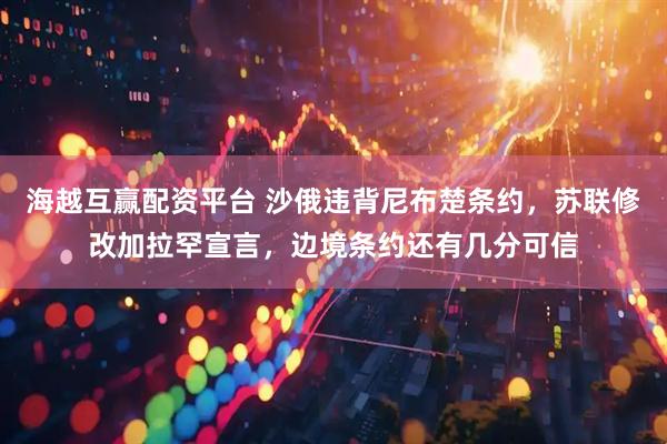 海越互赢配资平台 沙俄违背尼布楚条约，苏联修改加拉罕宣言，边境条约还有几分可信