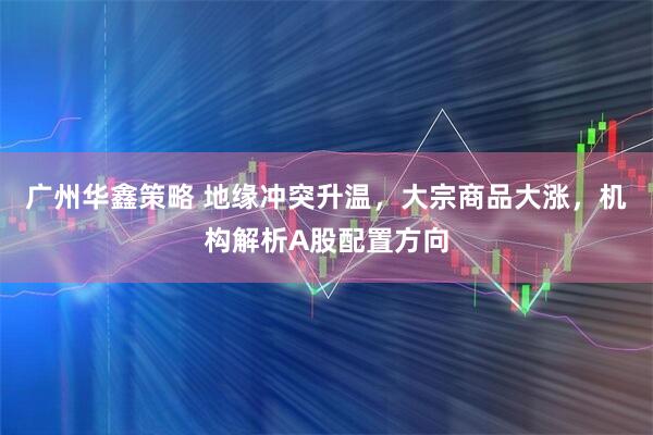 广州华鑫策略 地缘冲突升温，大宗商品大涨，机构解析A股配置方向