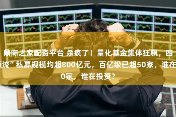 鼎际之家配资平台 杀疯了！量化基金集体狂飙，四家“顶流”私募规模均超800亿元，百亿级已超50家，谁在投资？