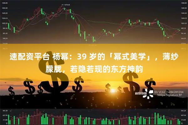 速配资平台 杨幂：39 岁的「幂式美学」，薄纱朦胧，若隐若现的东方神韵