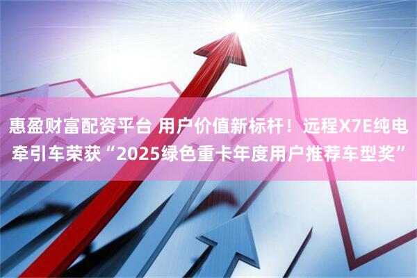惠盈财富配资平台 用户价值新标杆！远程X7E纯电牵引车荣获“2025绿色重卡年度用户推荐车型奖”