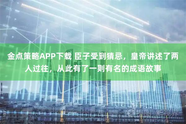 金点策略APP下载 臣子受到猜忌，皇帝讲述了两人过往，从此有了一则有名的成语故事