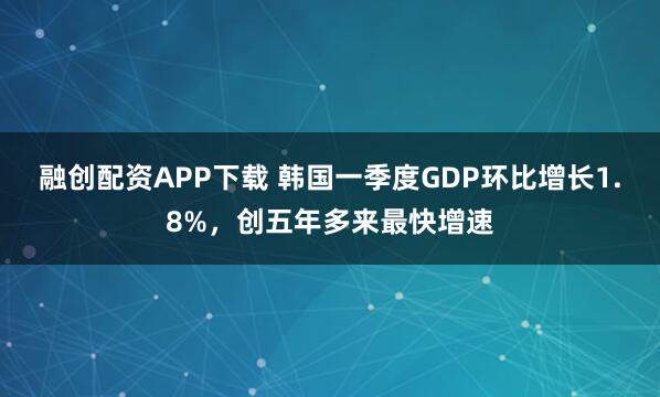 融创配资APP下载 韩国一季度GDP环比增长1.8%，创五年多来最快增速
