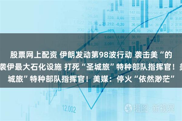 股票网上配资 伊朗发动第98波行动 袭击美“的黎波里”号军舰！以空袭伊最大石化设施 打死“圣城旅”特种部队指挥官！美媒：停火“依然渺茫”