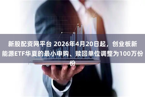 新股配资网平台 2026年4月20日起，创业板新能源ETF华夏的最小申购、赎回单位调整为100万份