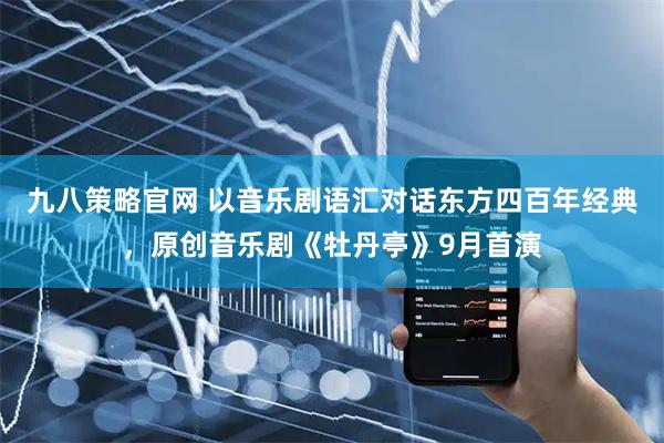 九八策略官网 以音乐剧语汇对话东方四百年经典，原创音乐剧《牡丹亭》9月首演