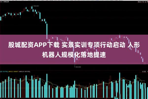 股城配资APP下载 实景实训专项行动启动 人形机器人规模化落地提速