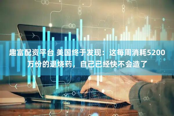 趣富配资平台 美国终于发现：这每周消耗5200万份的退烧药，自己已经快不会造了