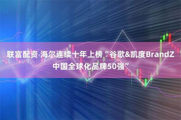 联富配资 海尔连续十年上榜“谷歌&凯度BrandZ中国全球化品牌50强”