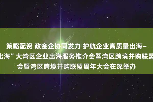 策略配资 政金企协同发力 护航企业高质量出海——“融通湾区 护航出海”大湾区企业出海服务推介会暨湾区跨境并购联盟周年大会在深举办